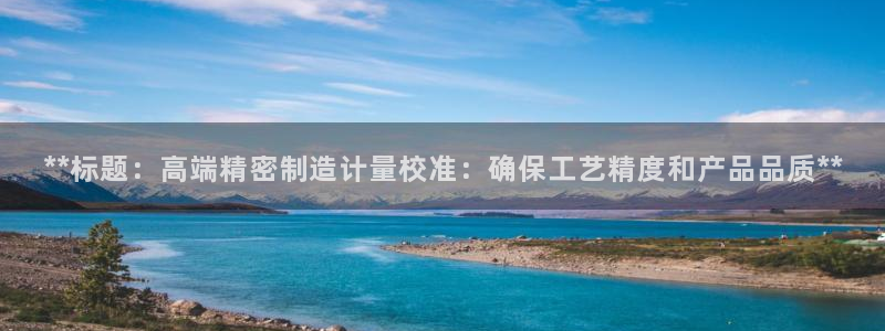 所有彩神购买首页都一样吗：**标题：高端精密制造计量校准：确保工艺精度和产品品质**
