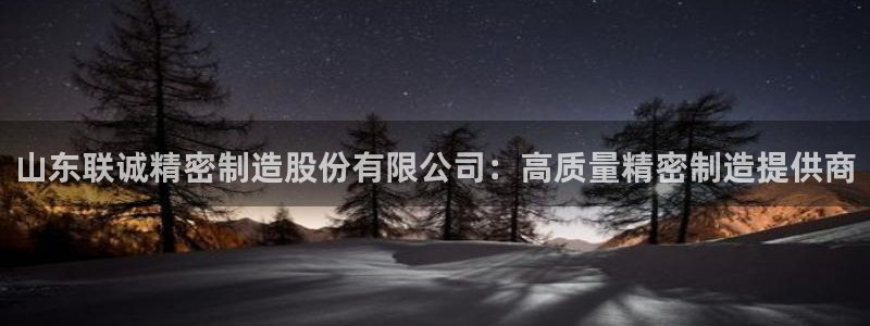 彩神8是正规平台吗知乎：山东联诚精密制造股份有限公司：高质量精密制造提供商
