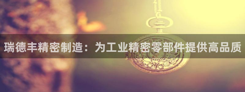 彩神旗下有哪些平台可以看：瑞德丰精密制造：为工业精密零部件提供高品质