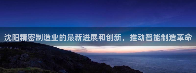 彩神8是正规平台吗是正品吗：沈阳精密制造业的最新进展和创新，推动智能制造革命