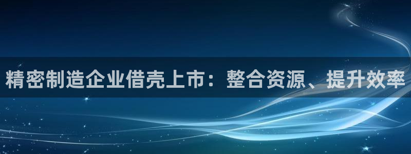 彩神ix官网是哪个公司的：精密制造企业借壳上市：整合资源、提升效率