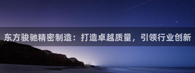 彩神vi官网版：东方骏驰精密制造：打造卓越质量，引领行业创新