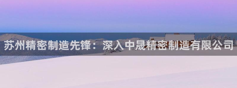 彩神大发官网：苏州精密制造先锋：深入中晟精密制造有限公司