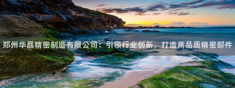 彩神v8iii：郑州华晶精密制造有限公司：引领行业创新，打造高品质精密部件