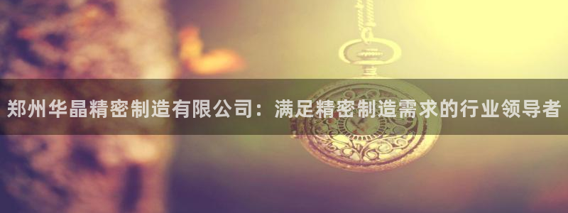 彩神V官网：郑州华晶精密制造有限公司：满足精密制造需求的行业领导者