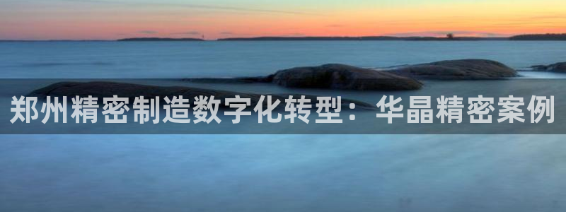 彩神团队是真的吗：郑州精密制造数字化转型：华晶精密案例