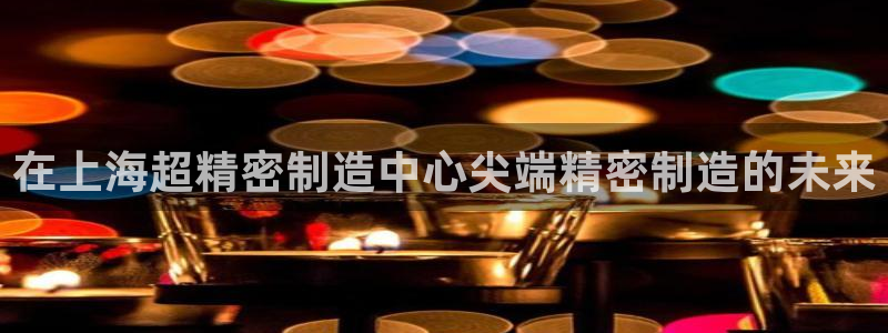彩神可以提现吗：在上海超精密制造中心尖端精密制造的未来