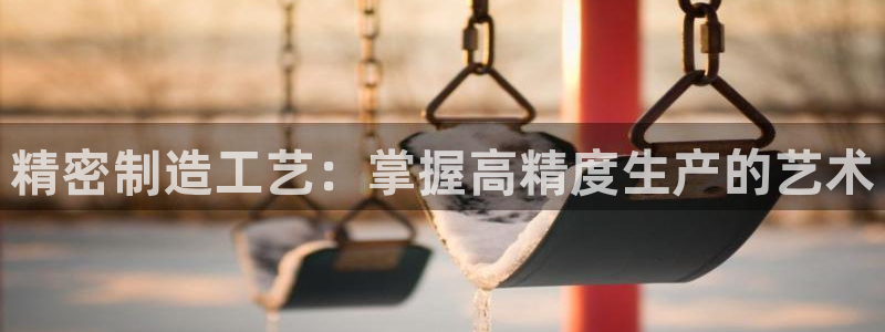 彩神争霸官方下载2017：精密制造工艺：掌握高精度生产的艺术