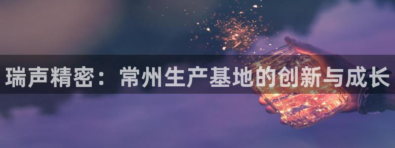 彩神vll首页：瑞声精密：常州生产基地的创新与成长
