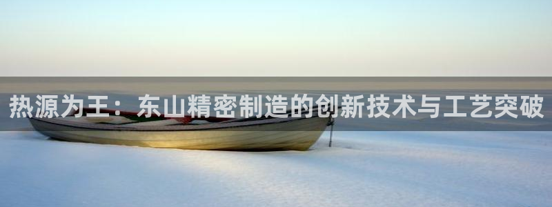 彩神ⅴll用户登录：热源为王：东山精密制造的创新技术与工艺突破