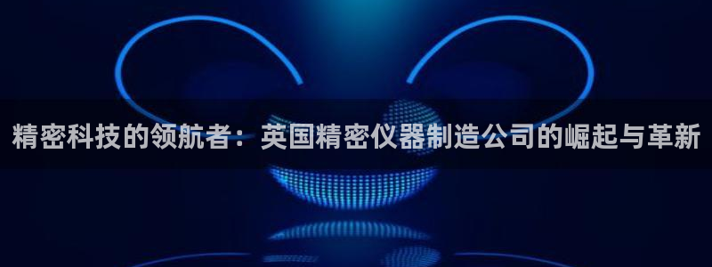 彩神8彩平台：精密科技的领航者：英国精密仪器制造公司的崛起与革新