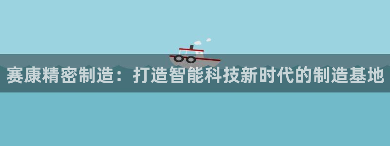 彩神v8下载网址：赛康精密制造：打造智能科技新时代的制造基地