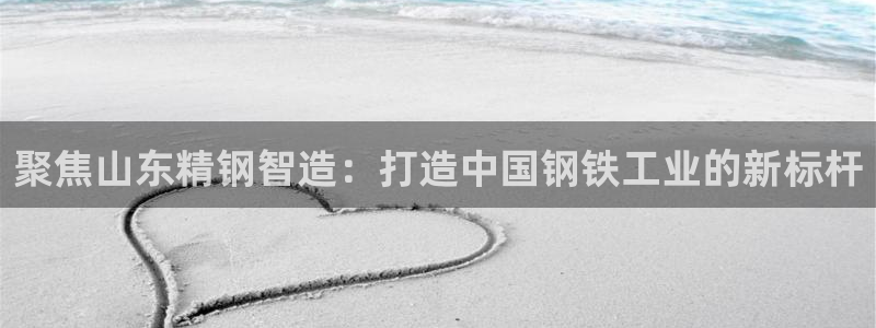 天天赢彩神：聚焦山东精钢智造：打造中国钢铁工业的新标杆