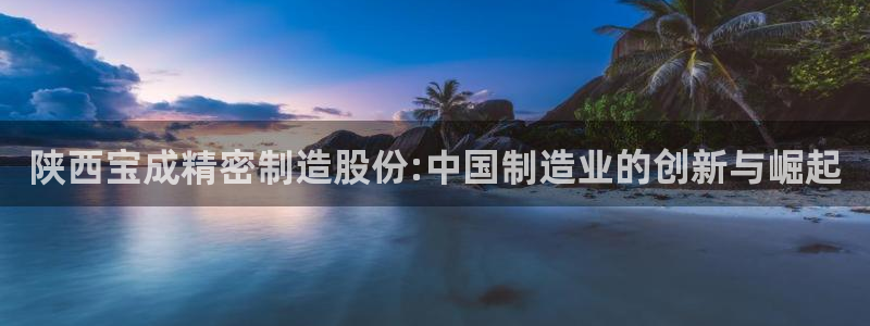 彩神v8平台正规吗：陕西宝成精密制造股份:中国制造业的创新与崛起